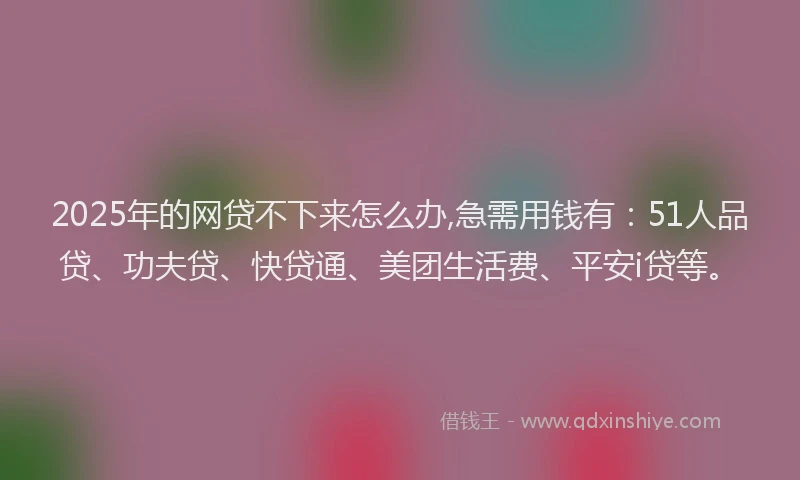 2025年的网贷不下来怎么办,急需用钱有：51人品贷、功夫贷、快贷通、美团生活费、平安i贷等。