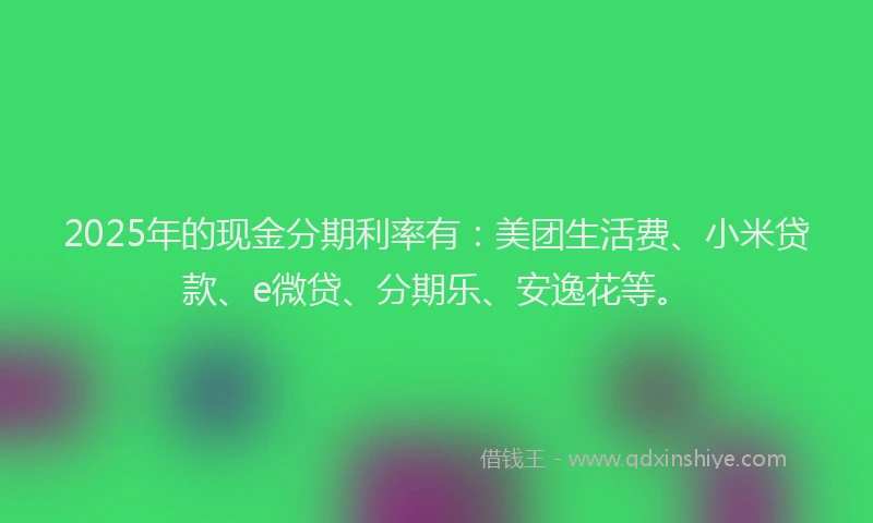 2025年的现金分期利率有：美团生活费、小米贷款、e微贷、分期乐、安逸花等。