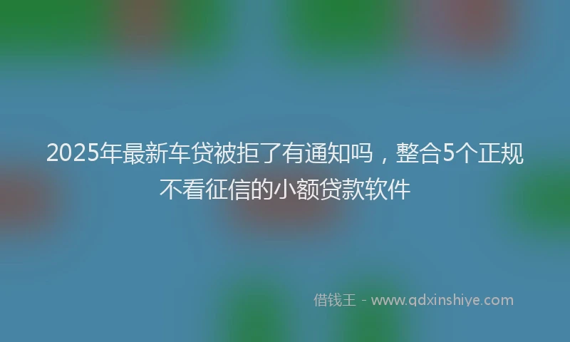 2025年最新车贷被拒了有通知吗，整合5个正规不看征信的小额贷款软件