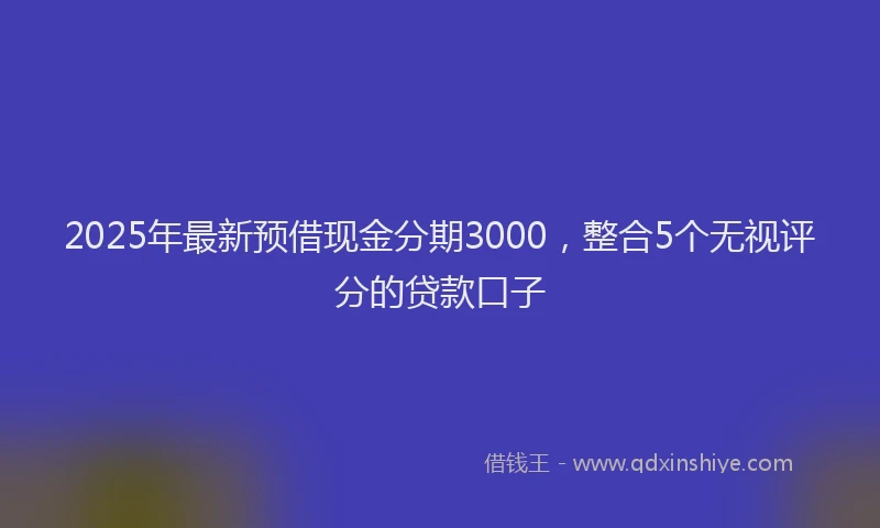 2025年最新预借现金分期3000，整合5个无视评分的贷款口子