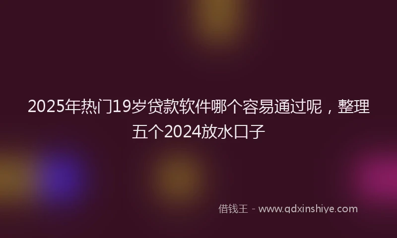 2025年热门19岁贷款软件哪个容易通过呢，整理五个2024放水口子