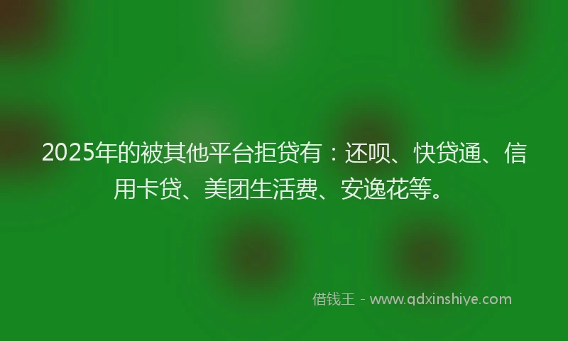 2025年的被其他平台拒贷有：还呗、快贷通、信用卡贷、美团生活费、安逸花等。