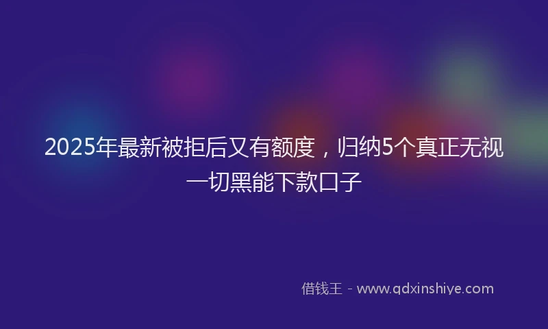 2025年最新被拒后又有额度，归纳5个真正无视一切黑能下款口子