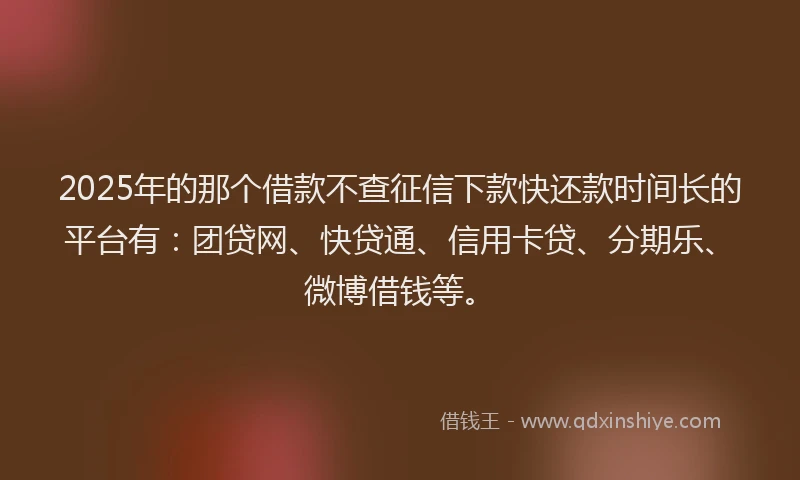 2025年的那个借款不查征信下款快还款时间长的平台有：团贷网、快贷通、信用卡贷、分期乐、微博借钱等。