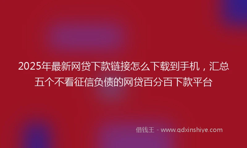 2025年最新网贷下款链接怎么下载到手机，汇总五个不看征信负债的网贷百分百下款平台