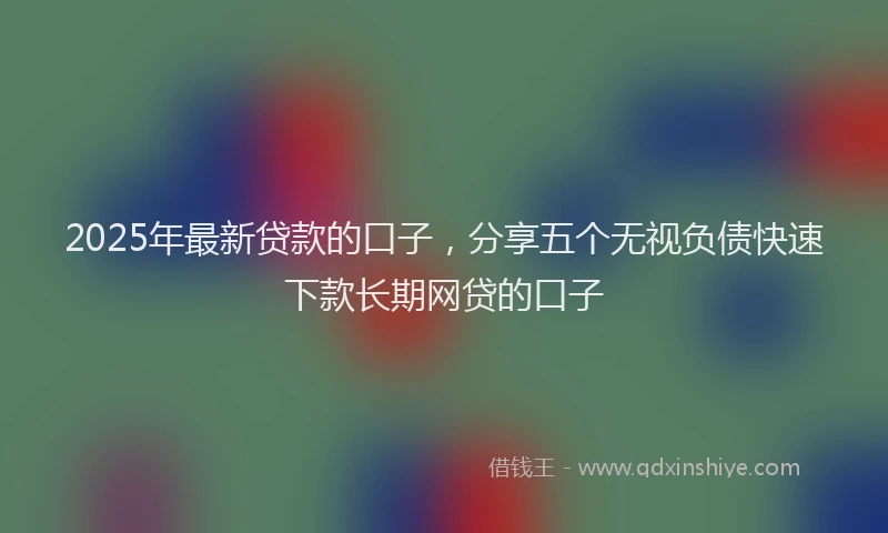 2025年最新贷款的口子，分享五个无视负债快速下款长期网贷的口子