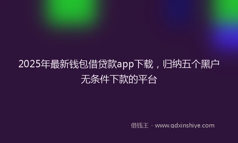 2025年最新钱包借贷款app下载，归纳五个黑户无条件下款的平台