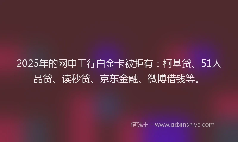 2025年的网申工行白金卡被拒有：柯基贷、51人品贷、读秒贷、京东金融、微博借钱等。