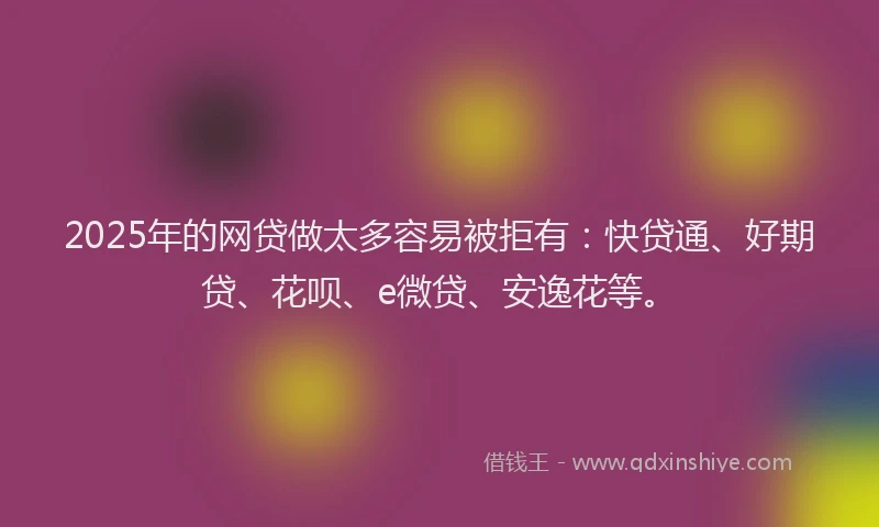 2025年的网贷做太多容易被拒有：快贷通、好期贷、花呗、e微贷、安逸花等。