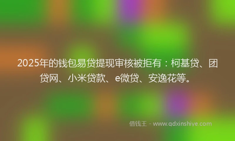 2025年的钱包易贷提现审核被拒有：柯基贷、团贷网、小米贷款、e微贷、安逸花等。