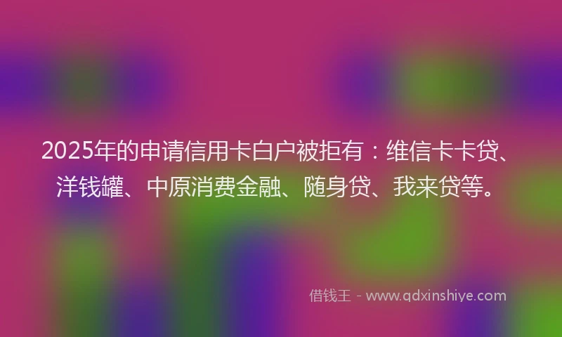 2025年的申请信用卡白户被拒有：维信卡卡贷、洋钱罐、中原消费金融、随身贷、我来贷等。