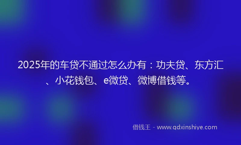 2025年的车贷不通过怎么办有：功夫贷、东方汇、小花钱包、e微贷、微博借钱等。