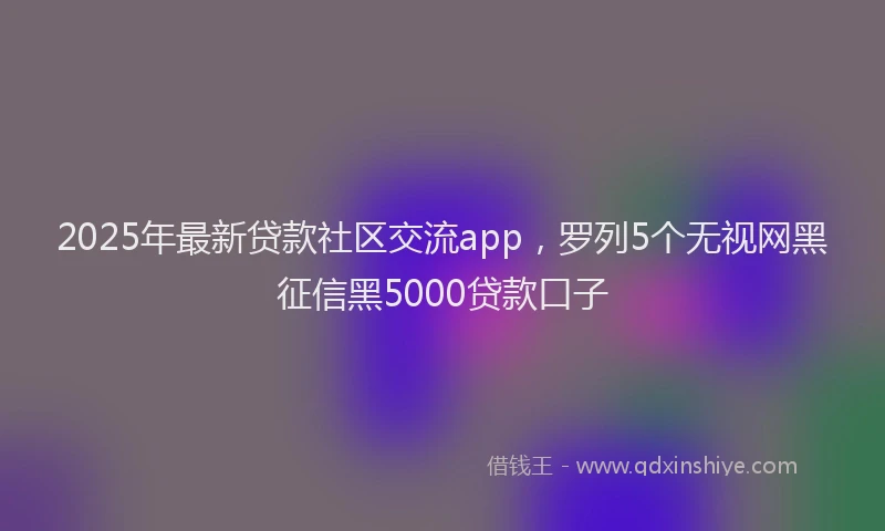 2025年最新贷款社区交流app，罗列5个无视网黑征信黑5000贷款口子