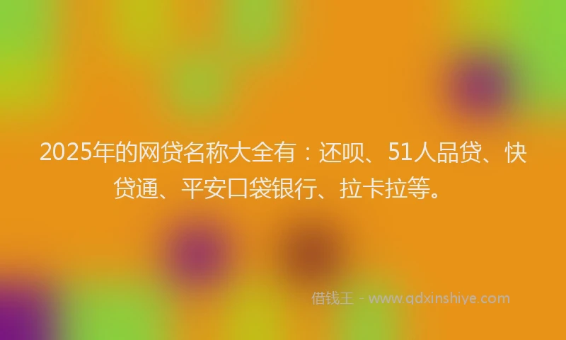 2025年的网贷名称大全有：还呗、51人品贷、快贷通、平安口袋银行、拉卡拉等。