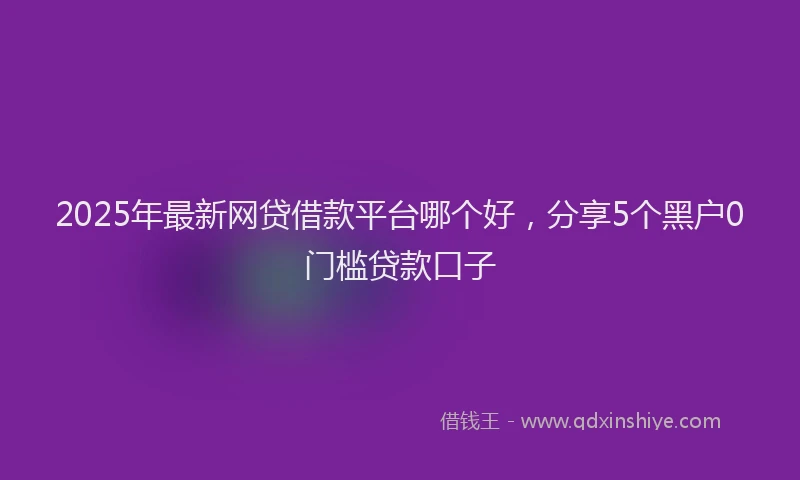 2025年最新网贷借款平台哪个好，分享5个黑户0门槛贷款口子
