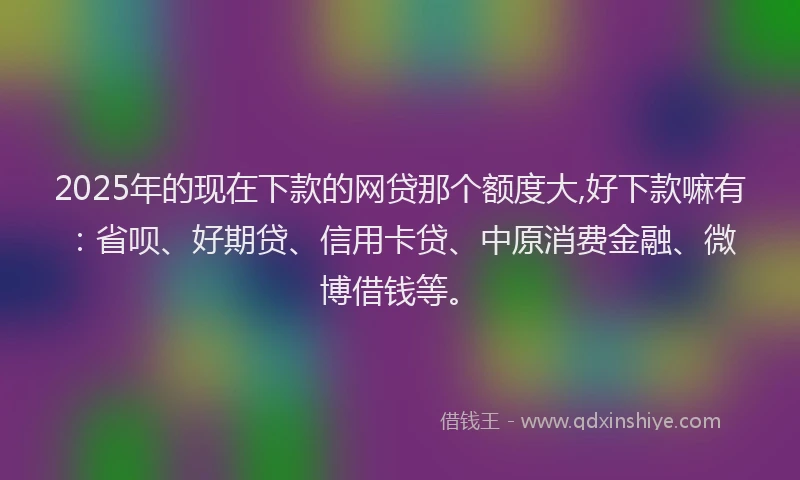 2025年的现在下款的网贷那个额度大,好下款嘛有：省呗、好期贷、信用卡贷、中原消费金融、微博借钱等。