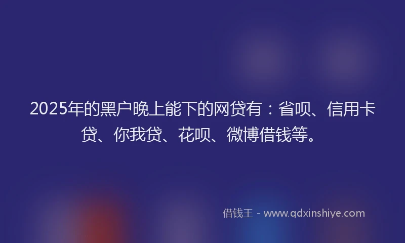 2025年的黑户晚上能下的网贷有：省呗、信用卡贷、你我贷、花呗、微博借钱等。