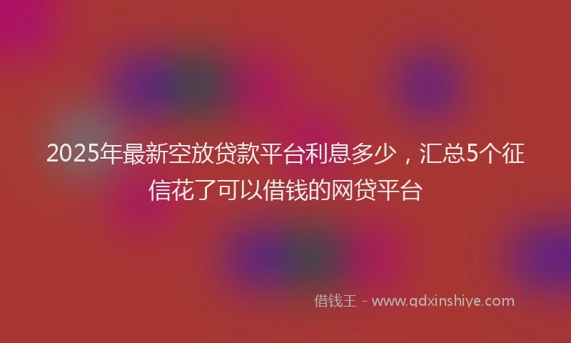 2025年最新空放贷款平台利息多少，汇总5个征信花了可以借钱的网贷平台