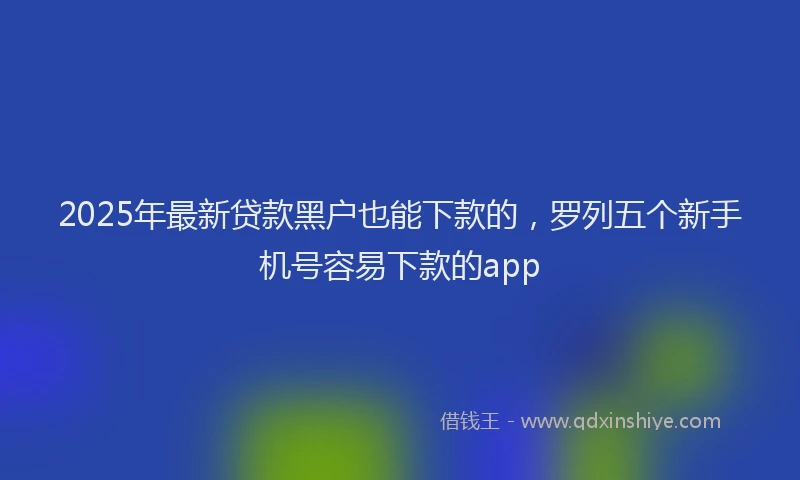 2025年最新贷款黑户也能下款的，罗列五个新手机号容易下款的app