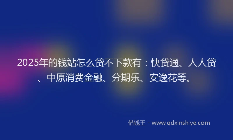 2025年的钱站怎么贷不下款有：快贷通、人人贷、中原消费金融、分期乐、安逸花等。