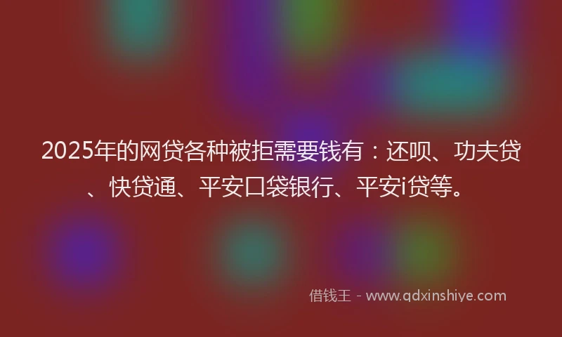 2025年的网贷各种被拒需要钱有：还呗、功夫贷、快贷通、平安口袋银行、平安i贷等。