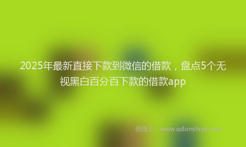 2025年最新直接下款到微信的借款，盘点5个无视黑白百分百下款的借款app