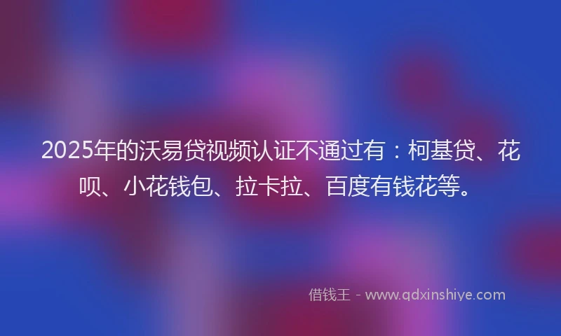 2025年的沃易贷视频认证不通过有：柯基贷、花呗、小花钱包、拉卡拉、百度有钱花等。