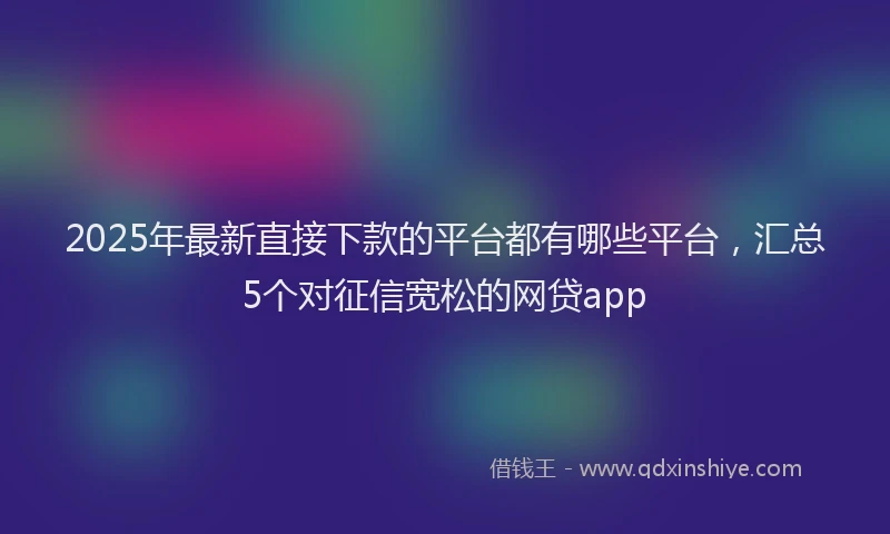 2025年最新直接下款的平台都有哪些平台，汇总5个对征信宽松的网贷app