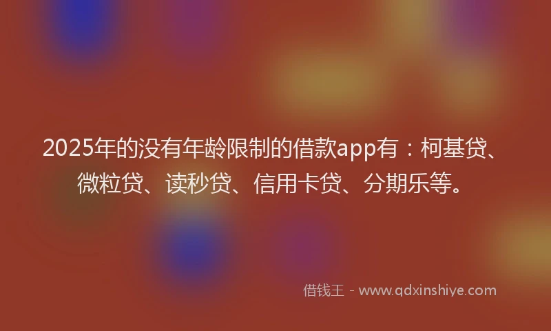 2025年的没有年龄限制的借款app有：柯基贷、微粒贷、读秒贷、信用卡贷、分期乐等。
