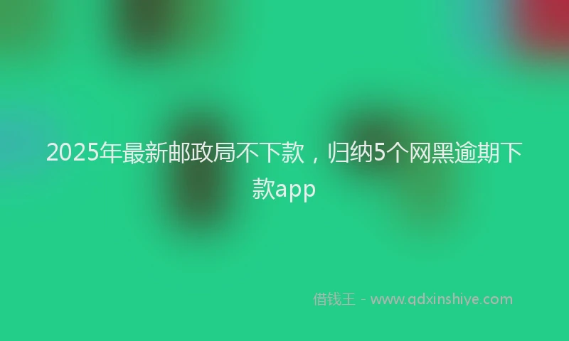 2025年最新邮政局不下款，归纳5个网黑逾期下款app