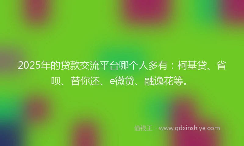 2025年的贷款交流平台哪个人多有：柯基贷、省呗、替你还、e微贷、融逸花等。
