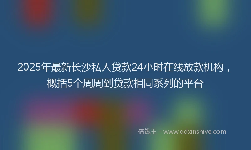 2025年最新长沙私人贷款24小时在线放款机构，概括5个周周到贷款相同系列的平台