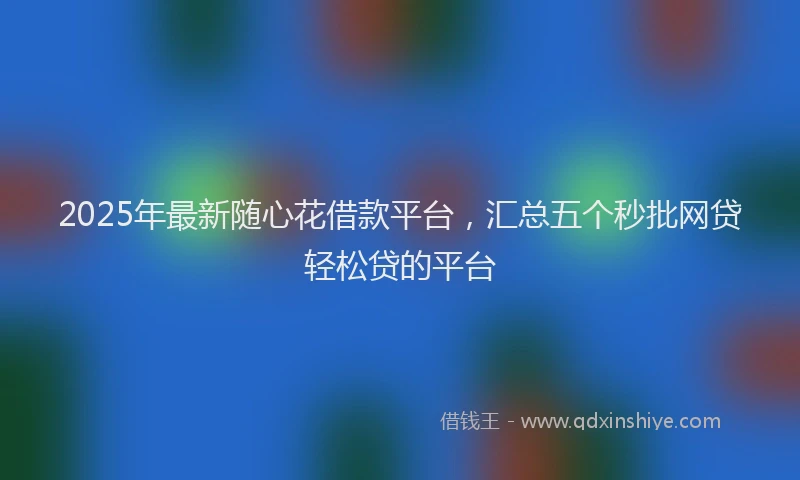 2025年最新随心花借款平台，汇总五个秒批网贷轻松贷的平台