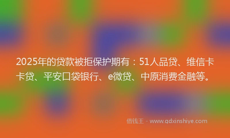 2025年的贷款被拒保护期有：51人品贷、维信卡卡贷、平安口袋银行、e微贷、中原消费金融等。