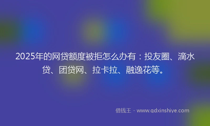 2025年的网贷额度被拒怎么办有：投友圈、滴水贷、团贷网、拉卡拉、融逸花等。