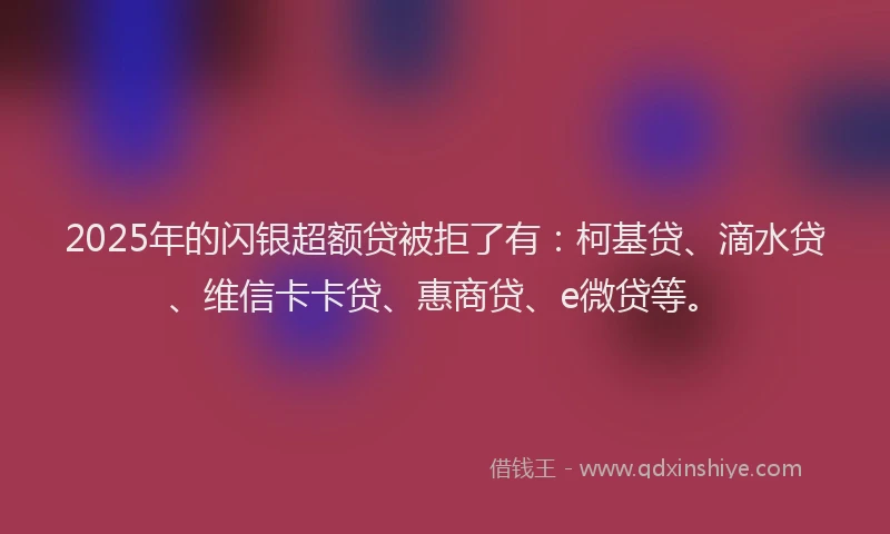 2025年的闪银超额贷被拒了有：柯基贷、滴水贷、维信卡卡贷、惠商贷、e微贷等。