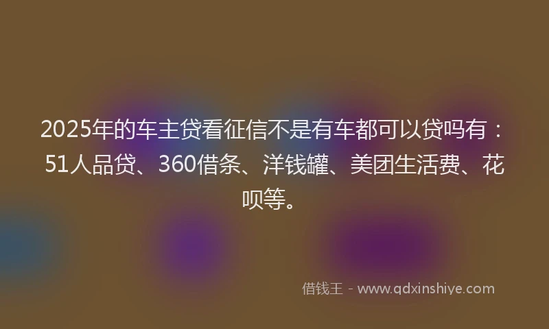 2025年的车主贷看征信不是有车都可以贷吗有：51人品贷、360借条、洋钱罐、美团生活费、花呗等。