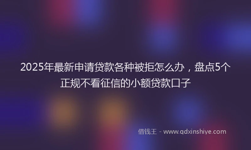 2025年最新申请贷款各种被拒怎么办，盘点5个正规不看征信的小额贷款口子