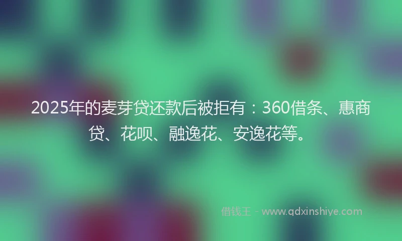 2025年的麦芽贷还款后被拒有：360借条、惠商贷、花呗、融逸花、安逸花等。