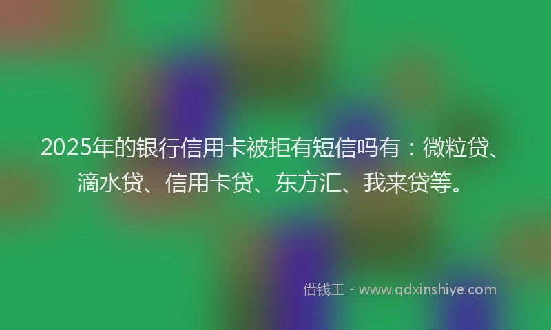 2025年的银行信用卡被拒有短信吗有：微粒贷、滴水贷、信用卡贷、东方汇、我来贷等。