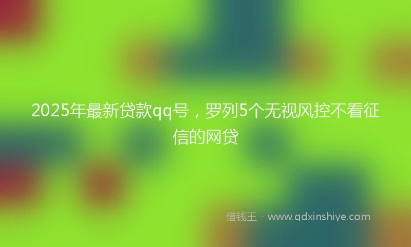 2025年最新贷款qq号，罗列5个无视风控不看征信的网贷