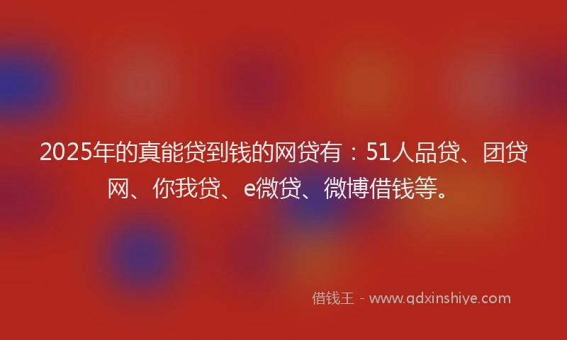 2025年的真能贷到钱的网贷有：51人品贷、团贷网、你我贷、e微贷、微博借钱等。