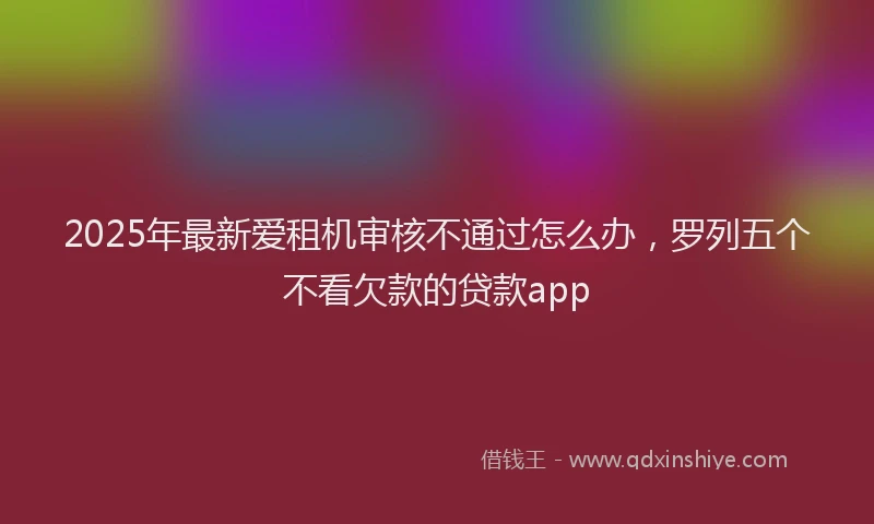2025年最新爱租机审核不通过怎么办，罗列五个不看欠款的贷款app