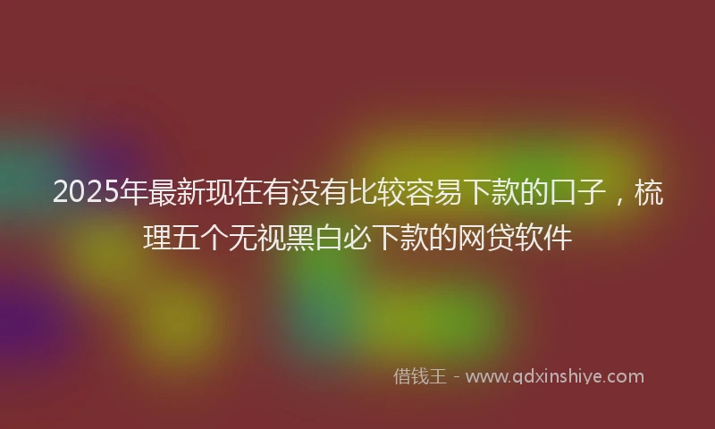 2025年最新现在有没有比较容易下款的口子，梳理五个无视黑白必下款的网贷软件