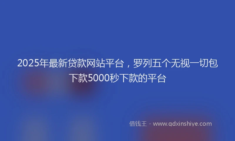 2025年最新贷款网站平台，罗列五个无视一切包下款5000秒下款的平台