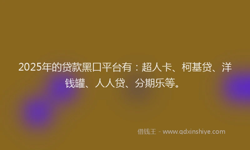 2025年的贷款黑口平台有：超人卡、柯基贷、洋钱罐、人人贷、分期乐等。