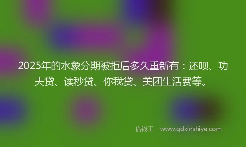 2025年的水象分期被拒后多久重新有：还呗、功夫贷、读秒贷、你我贷、美团生活费等。