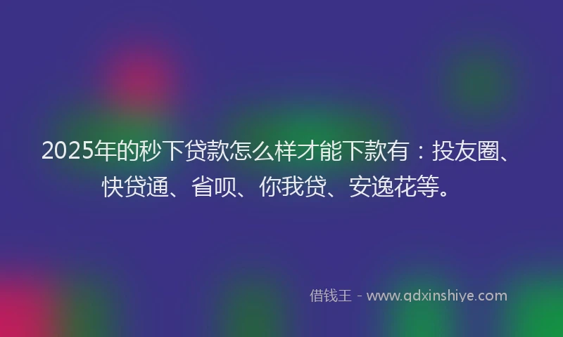 2025年的秒下贷款怎么样才能下款有：投友圈、快贷通、省呗、你我贷、安逸花等。