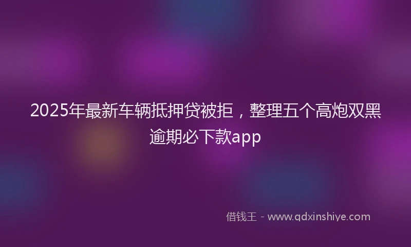 2025年最新车辆抵押贷被拒，整理五个高炮双黑逾期必下款app