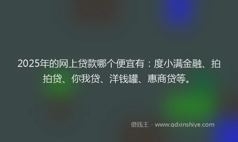2025年的网上贷款哪个便宜有：度小满金融、拍拍贷、你我贷、洋钱罐、惠商贷等。